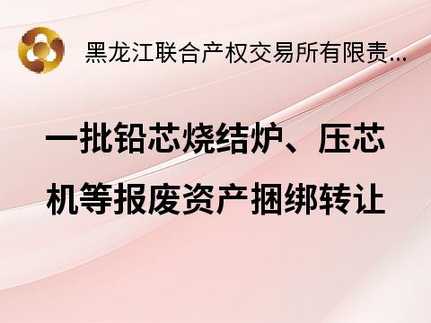 哈尔滨天坛铅芯有限责任公司一批铅芯烧结炉、压芯机等报废资产捆绑转让交易公告(国资监测编号GR2025HL2001328)