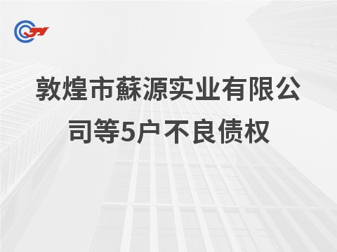 敦煌市蘇源实业有限公司等5户不良债权批量转让公告（第二次）