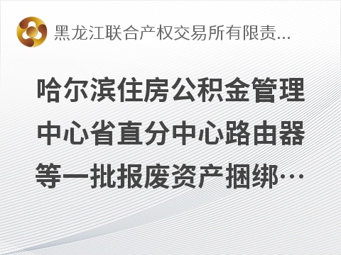 哈尔滨住房公积金管理中心省直分中心路由器等一批报废资产捆绑转让交易公告