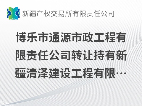 博乐市通源市政工程有限责任公司转让持有新疆清泽建设工程有限责任公司100%股权(国资监测编号G32026XJ1000048)