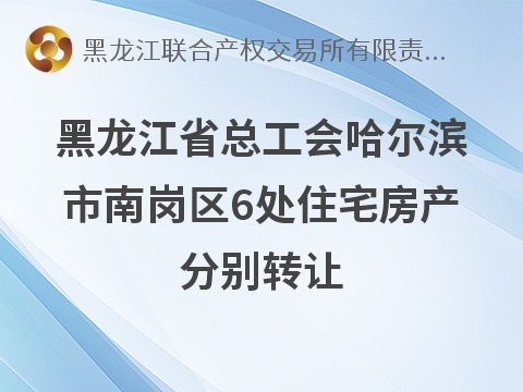 黑龙江省总工会哈尔滨市南岗区6处住宅房产分别转让交易公告