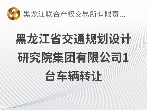 黑龙江省交通规划设计研究院集团有限公司1台车辆转让交易公告(国资监测编号GR2026HL2005890)