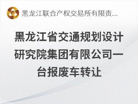 黑龙江省交通规划设计研究院集团有限公司一台报废车转让交易公告(国资监测编号GR2026HL2005889)