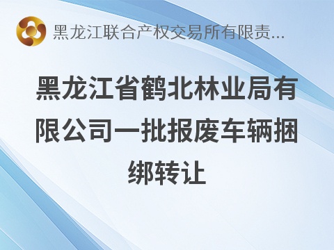 [鹤岗市]黑龙江省鹤北林业局有限公司一批报废车辆捆绑转让交易公告