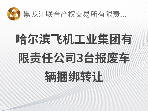 哈尔滨飞机工业集团有限责任公司3台报废车辆捆绑转让交易公告(国资监测编号GR2026HL2006095)