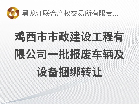 [鸡西市]鸡西市市政建设工程有限公司一批报废车辆及设备捆绑转让交易公告